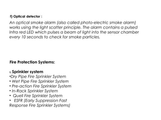 An optical smoke alarm (also called photo-electric smoke alarm)
works using the light scatter principle. The alarm contains a pulsed
Infra red LED which pulses a beam of light into the sensor chamber
every 10 seconds to check for smoke particles.
Fire Protection Systems:
1. Sprinkler system
•Dry Pipe Fire Sprinkler System
• Wet Pipe Fire Sprinkler System
• Pre-action Fire Sprinkler System
• In-Rack Sprinkler System
• Quell Fire Sprinkler System
• ESFR (Early Suppression Fast
Response Fire Sprinkler Systems)
 