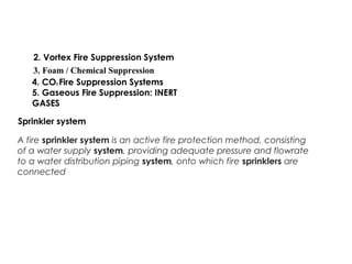 2. Vortex Fire Suppression System
3. Foam / Chemical Suppression
4. CO2 Fire Suppression Systems
5. Gaseous Fire Suppression: INERT
GASES
Sprinkler system
A fire sprinkler system is an active fire protection method, consisting
of a water supply system, providing adequate pressure and flowrate
to a water distribution piping system, onto which fire sprinklers are
connected
 