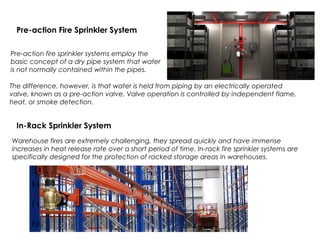 Pre-action Fire Sprinkler System
Pre-action fire sprinkler systems employ the
basic concept of a dry pipe system that water
is not normally contained within the pipes.
In-Rack Sprinkler System
Warehouse fires are extremely challenging, they spread quickly and have immense
increases in heat release rate over a short period of time. In-rack fire sprinkler systems are
specifically designed for the protection of racked storage areas in warehouses.
The difference, however, is that water is held from piping by an electrically operated
valve, known as a pre-action valve. Valve operation is controlled by independent flame,
heat, or smoke detection.
 