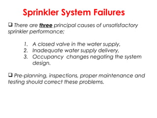 Sprinkler System Failures
 There are three principal causes of unsatisfactory
sprinkler performance;
1. A closed valve in the water supply,
2. Inadequate water supply delivery,
3. Occupancy changes negating the system
design.
 Pre-planning, inspections, proper maintenance and
testing should correct these problems.
 