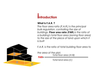 introduction
The floor area ratio (F.A.R.) is the principal
bulk regulation, controlling the size of
buildings. Floor area ratio (FAR) is the ratio of
a building's total floor area (zoning floor area)
to the size of the piece of land upon which it
is built
F.A.R. is the ratio of total building floor area to
the area of the plot.
What is F.A.R. ?
Total floor area (A+B)
Total land area (C)
FAR=
 