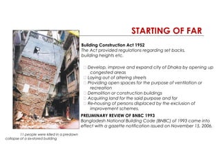 STARTING OF FAR
11 people were killed in a predawn
collapse of a six stored building‐
Building Construction Act 1952
The Act provided regulations regarding set backs,
building heights etc.
􀂃 Develop, improve and expand city of Dhaka by opening up
congested areas
􀂃 Laying out of altering streets
􀂃 Providing open spaces for the purpose of ventilation or
recreation
􀂃 Demolition or construction buildings
􀂃 Acquiring land for the said purpose and for
􀂃 Re housing of persons displaced by the exclusion of‐
improvement schemes.
PRELIMINARY REVIEW OF BNBC 1993
Bangladesh National Building Code (BNBC) of 1993 came into
effect with a gazette notification issued on November 15, 2006.
 