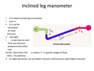 Inclined leg manometer
• It is called inclined-leg manometer.
• uses >>
 It is use for
calculation
of small
pressure.
 principle:
• as we have to start
from one end and
proceed to the other
end.
Pa-Pb= r2h2+r3h3-r1h1 >> where “r” is specific weight of fluid
r3h3= r3Lsin(theta)
 As angle decreases, we can better measure small pressure upto higher accuracy.
 