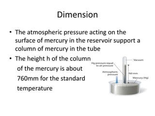 Dimension
• The atmospheric pressure acting on the
surface of mercury in the reservoir support a
column of mercury in the tube
• The height h of the column
of the mercury is about
760mm for the standard
temperature
 