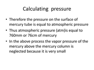Calculating pressure
• Therefore the pressure on the surface of
mercury tube is equal to atmospheric pressure
• Thus atmospheric pressure (atm)is equal to
760mm or 76cm of mercury
• In the above process the vapor pressure of the
mercury above the mercury column is
neglected because it is very small
 