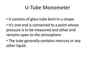 U-Tube Monometer
• It consists of glass tube bent in u-shape.
• It’s one end is connected to a point whose
pressure is to be measured and other end
remains open to the atmosphere .
• The tube generally contains mercury or any
other liquid .
 
