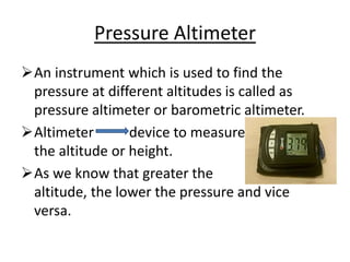 Pressure Altimeter
An instrument which is used to find the
pressure at different altitudes is called as
pressure altimeter or barometric altimeter.
Altimeter device to measure
the altitude or height.
As we know that greater the
altitude, the lower the pressure and vice
versa.
 