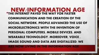 NEW/INFORMATION AGE•THE INTERNET PAVED THE WAY FOR FASTER
COMMUNICATION AND THE CREATION OF THE
SOCIAL NETWORK. PEOPLE ADVANCED THE USE OF
MICROELECTRONICS WITH THE INVENTION OF
PERSONAL COMPUTERS, MOBILE DEVICES, AND
WEARABLE TECHNOLOGY. MOREOVER, VOICE ,
IMAGE SOUND AND DATA ARE DIGITALIZED. WE
ARE NOW LIVING IN THE INFORMATION AGE.
 