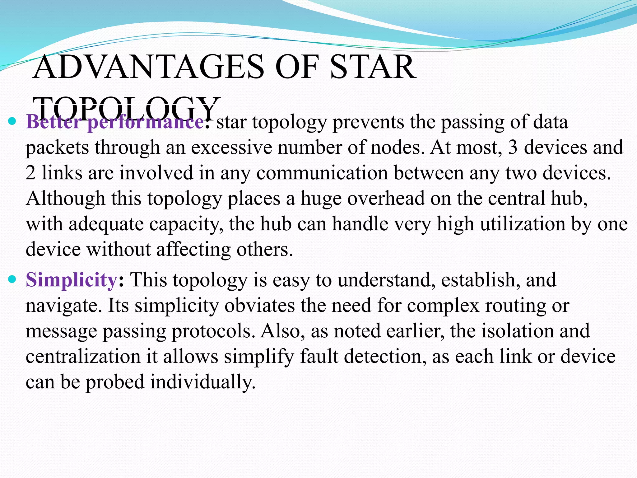 ADVANTAGES OF STAR
TOPOLOGY Better performance: star topology prevents the passing of data
packets through an excessive number of nodes. At most, 3 devices and
2 links are involved in any communication between any two devices.
Although this topology places a huge overhead on the central hub,
with adequate capacity, the hub can handle very high utilization by one
device without affecting others.
 Simplicity: This topology is easy to understand, establish, and
navigate. Its simplicity obviates the need for complex routing or
message passing protocols. Also, as noted earlier, the isolation and
centralization it allows simplify fault detection, as each link or device
can be probed individually.
 