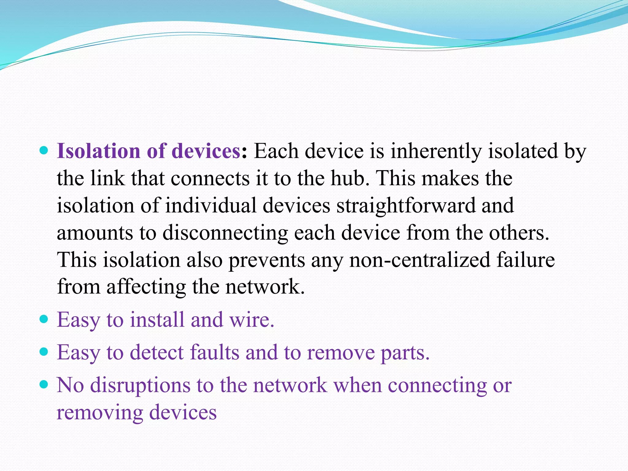 Isolation of devices: Each device is inherently isolated by
the link that connects it to the hub. This makes the
isolation of individual devices straightforward and
amounts to disconnecting each device from the others.
This isolation also prevents any non-centralized failure
from affecting the network.
 Easy to install and wire.
 Easy to detect faults and to remove parts.
 No disruptions to the network when connecting or
removing devices
 