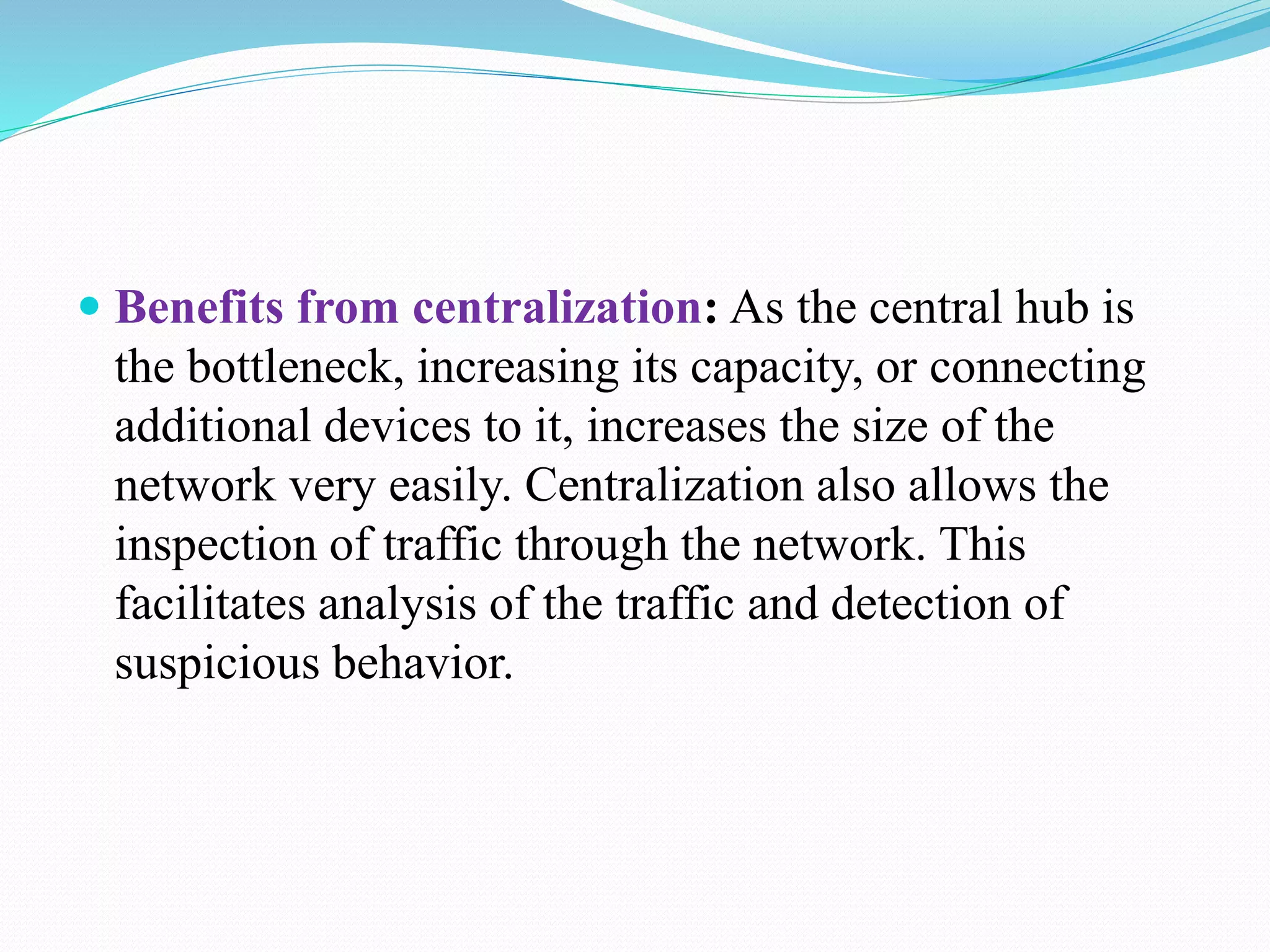  Benefits from centralization: As the central hub is
the bottleneck, increasing its capacity, or connecting
additional devices to it, increases the size of the
network very easily. Centralization also allows the
inspection of traffic through the network. This
facilitates analysis of the traffic and detection of
suspicious behavior.
 