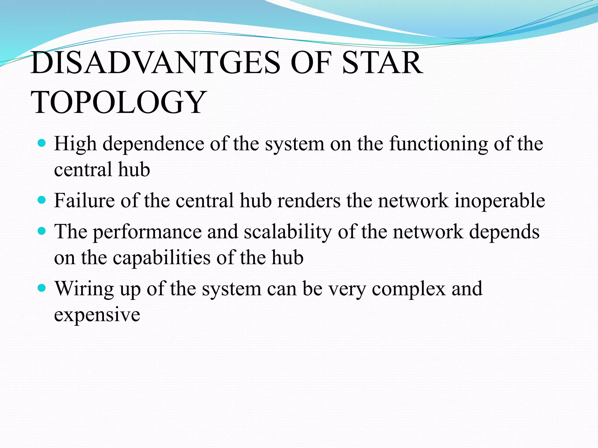 DISADVANTGES OF STAR
TOPOLOGY
 High dependence of the system on the functioning of the
central hub
 Failure of the central hub renders the network inoperable
 The performance and scalability of the network depends
on the capabilities of the hub
 Wiring up of the system can be very complex and
expensive
 