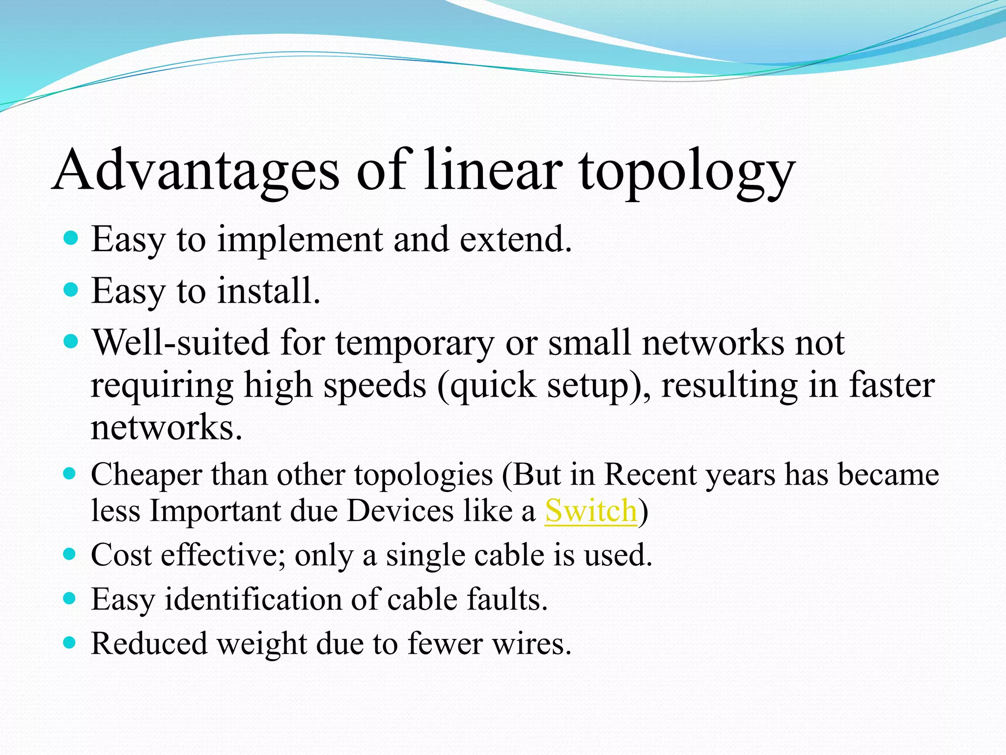 Advantages of linear topology
 Easy to implement and extend.
 Easy to install.
 Well-suited for temporary or small networks not
requiring high speeds (quick setup), resulting in faster
networks.
 Cheaper than other topologies (But in Recent years has became
less Important due Devices like a Switch)
 Cost effective; only a single cable is used.
 Easy identification of cable faults.
 Reduced weight due to fewer wires.
 