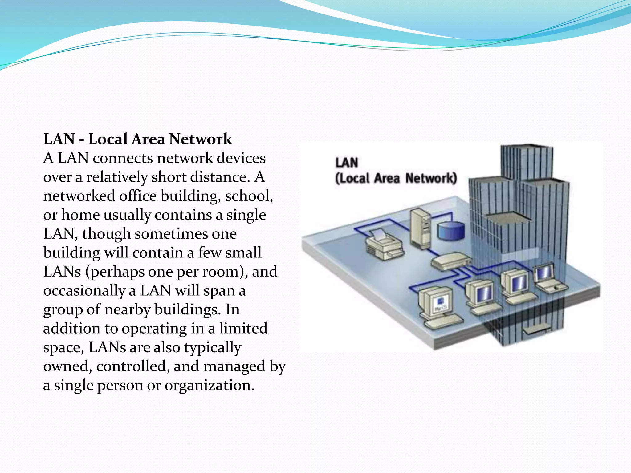 LAN - Local Area Network
A LAN connects network devices
over a relatively short distance. A
networked office building, school,
or home usually contains a single
LAN, though sometimes one
building will contain a few small
LANs (perhaps one per room), and
occasionally a LAN will span a
group of nearby buildings. In
addition to operating in a limited
space, LANs are also typically
owned, controlled, and managed by
a single person or organization.
 