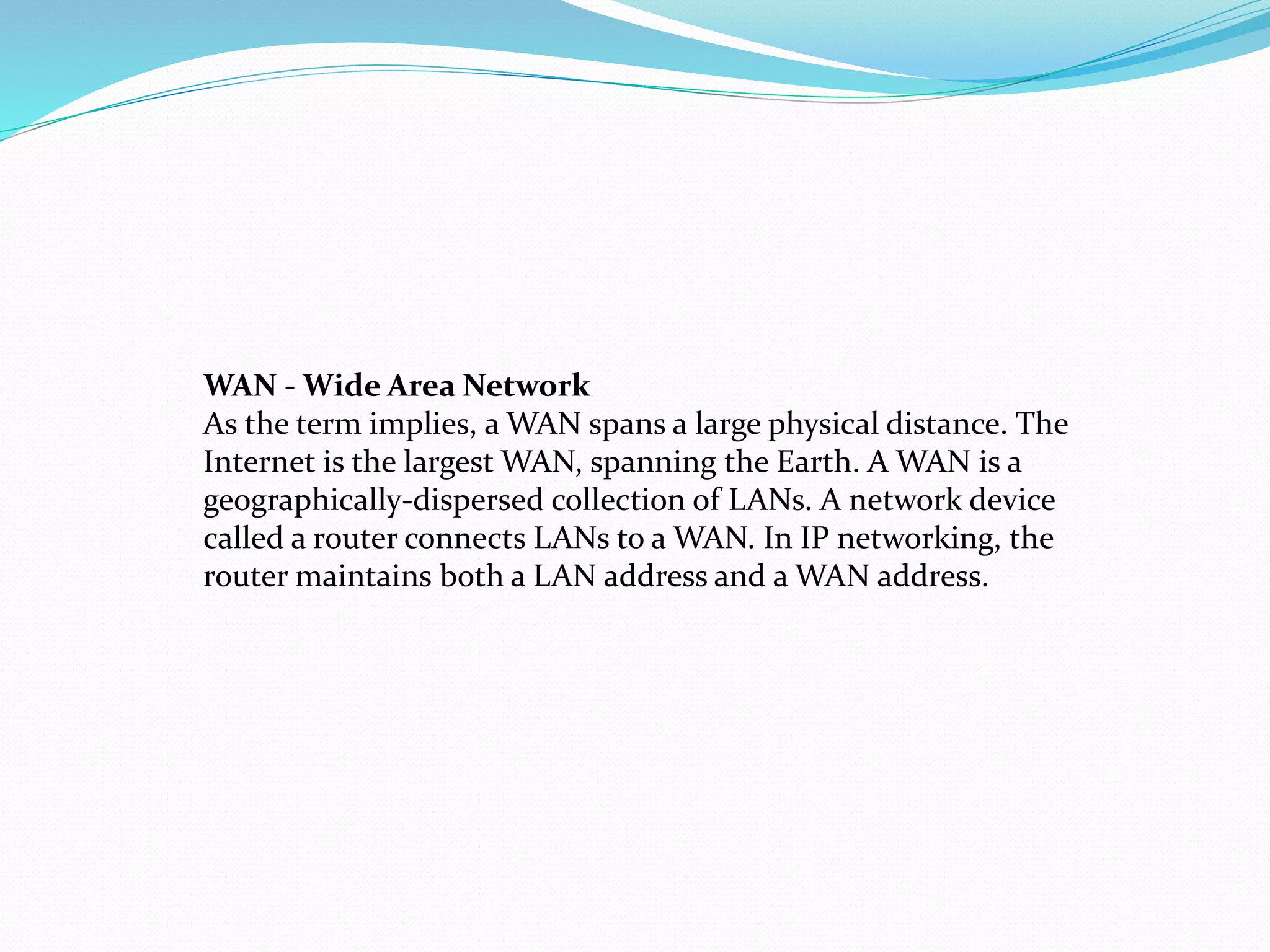 WAN - Wide Area Network
As the term implies, a WAN spans a large physical distance. The
Internet is the largest WAN, spanning the Earth. A WAN is a
geographically-dispersed collection of LANs. A network device
called a router connects LANs to a WAN. In IP networking, the
router maintains both a LAN address and a WAN address.
 