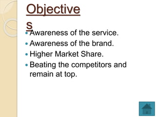 Objective
s Awareness of the service.
 Awareness of the brand.
 Higher Market Share.
 Beating the competitors and
remain at top.
 