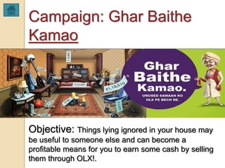 Campaign: Ghar Baithe
Kamao
Objective: Things lying ignored in your house may
be useful to someone else and can become a
profitable means for you to earn some cash by selling
them through OLX!.
 