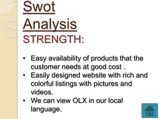 Swot
Analysis
STRENGTH:
• Easy availability of products that the
customer needs at good cost .
• Easily designed website with rich and
colorful listings with pictures and
videos.
• We can view OLX in our local
language.
 