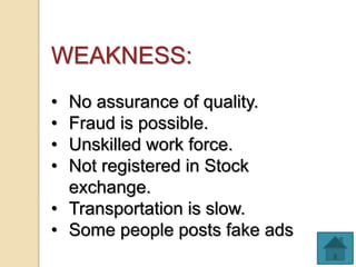 WEAKNESS:
• No assurance of quality.
• Fraud is possible.
• Unskilled work force.
• Not registered in Stock
exchange.
• Transportation is slow.
• Some people posts fake ads
 