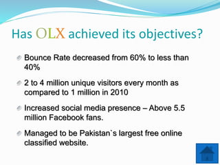 Has LX achieved its objectives?
Bounce Rate decreased from 60% to less than
40%
2 to 4 million unique visitors every month as
compared to 1 million in 2010
Increased social media presence – Above 5.5
million Facebook fans.
Managed to be Pakistan`s largest free online
classified website.
 