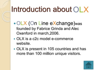Introduction about
 LX ( n Line eXchange)was
founded by Fabrice Grinda and Alec
Oxenford in march,2006.
 OLX is a c2c model e-commerce
website.
 OLX is present in 105 countries and has
more than 100 million unique visitors.
LX
 