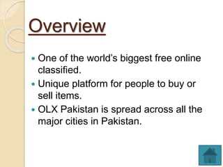 Overview
 One of the world’s biggest free online
classified.
 Unique platform for people to buy or
sell items.
 OLX Pakistan is spread across all the
major cities in Pakistan.
 