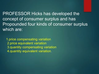 PROFESSOR Hicks has developed the
concept of consumer surplus and has
Propounded four kinds of consumer surplus
which are:
1.price compensating variation
2.price equivalent variation
3.quantity compensating variation
4.quantity equivalent variation.
 