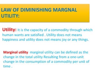 LAW OF DIMINISHING MARGNAL
UTILITY:
Utility: It is the capacity of a commodity through which
human wants are satisfied . Utility does not means
happiness and utility does not means joy or any things.
Marginal utility: marginal utility can be defined as the
change in the total utility Resulting from a one-unit
change in the consumption of a commodity per unit of
time .
 