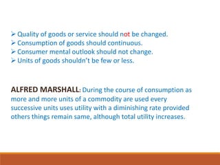 Quality of goods or service should not be changed.
Consumption of goods should continuous.
Consumer mental outlook should not change.
Units of goods shouldn’t be few or less.
ALFRED MARSHALL: During the course of consumption as
more and more units of a commodity are used every
successive units uses utility with a diminishing rate provided
others things remain same, although total utility increases.
 