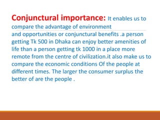 Conjunctural importance: It enables us to
compare the advantage of environment
and opportunities or conjunctural benefits .a person
getting Tk 500 in Dhaka can enjoy better amenities of
life than a person getting tk 1000 in a place more
remote from the centre of civilization.it also make us to
compare the economic conditions Of the people at
different times. The larger the consumer surplus the
better of are the people .
 