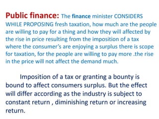 Public finance: The finance minister CONSIDERS
WHILE PROPOSING fresh taxation, how much are the people
are willing to pay for a thing and how they will affected by
the rise in price resulting from the imposition of a tax
where the consumer’s are enjoying a surplus there is scope
for taxation, for the people are willing to pay more .the rise
in the price will not affect the demand much.
Imposition of a tax or granting a bounty is
bound to affect consumers surplus. But the effect
will differ according as the industry is subject to
constant return , diminishing return or increasing
return.
 