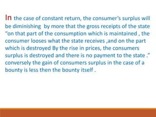 In the case of constant return, the consumer’s surplus will
be diminishing by more that the gross receipts of the state
“on that part of the consumption which is maintained , the
consumer looses what the state receives ,and on the part
which is destroyed By the rise in prices, the consumers
surplus is destroyed and there is no payment to the state .”
conversely the gain of consumers surplus in the case of a
bounty is less then the bounty itself .
 