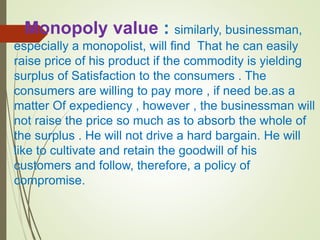 Monopoly value : similarly, businessman,
especially a monopolist, will find That he can easily
raise price of his product if the commodity is yielding
surplus of Satisfaction to the consumers . The
consumers are willing to pay more , if need be.as a
matter Of expediency , however , the businessman will
not raise the price so much as to absorb the whole of
the surplus . He will not drive a hard bargain. He will
like to cultivate and retain the goodwill of his
customers and follow, therefore, a policy of
compromise.
 