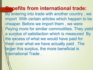 Benefits from international trade:
By entering into trade with another country , we
import With certain articles which happen to be
cheaper. Before we import them , we were
Paying more for similar commodities. They yield
a surplus of satisfaction which is measured By
the excess of what we would have paid for
them over what we have actually paid . The
larger this surplus, the more beneficial is
international Trade .
 
