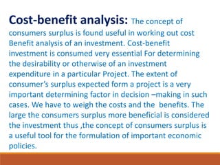 Cost-benefit analysis: The concept of
consumers surplus is found useful in working out cost
Benefit analysis of an investment. Cost-benefit
investment is consumed very essential For determining
the desirability or otherwise of an investment
expenditure in a particular Project. The extent of
consumer’s surplus expected form a project is a very
important determining factor in decision –making in such
cases. We have to weigh the costs and the benefits. The
large the consumers surplus more beneficial is considered
the investment thus ,the concept of consumers surplus is
a useful tool for the formulation of important economic
policies.
 