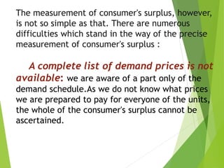 The measurement of consumer's surplus, however,
is not so simple as that. There are numerous
difficulties which stand in the way of the precise
measurement of consumer's surplus :
A complete list of demand prices is not
available: we are aware of a part only of the
demand schedule.As we do not know what prices
we are prepared to pay for everyone of the units,
the whole of the consumer's surplus cannot be
ascertained.
 