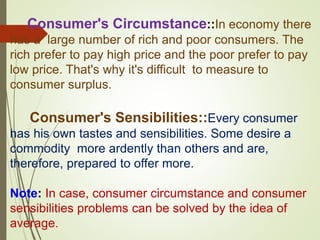 Consumer's Circumstance::In economy there
has a large number of rich and poor consumers. The
rich prefer to pay high price and the poor prefer to pay
low price. That's why it's difficult to measure to
consumer surplus.
Consumer's Sensibilities::Every consumer
has his own tastes and sensibilities. Some desire a
commodity more ardently than others and are,
therefore, prepared to offer more.
Note: In case, consumer circumstance and consumer
sensibilities problems can be solved by the idea of
average.
 
