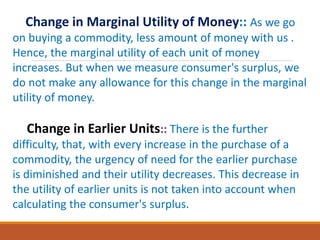 Change in Marginal Utility of Money:: As we go
on buying a commodity, less amount of money with us .
Hence, the marginal utility of each unit of money
increases. But when we measure consumer's surplus, we
do not make any allowance for this change in the marginal
utility of money.
Change in Earlier Units:: There is the further
difficulty, that, with every increase in the purchase of a
commodity, the urgency of need for the earlier purchase
is diminished and their utility decreases. This decrease in
the utility of earlier units is not taken into account when
calculating the consumer's surplus.
 
