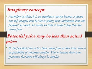Imaginary concept:
• According to critics, it is an imaginary concept because a person
can only imagine that he/she is getting more satisfaction than the
payment has made. In reality no body is ready to pay than the
actual price.
Potential price may be less than actual
price:
• If the potential price is less than actual price at that time, there is
no possibility of consumer surplus. This is because there is no
guarantee that there will always be surplus
 