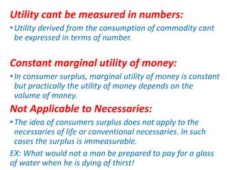Utility cant be measured in numbers:
•Utility derived from the consumption of commodity cant
be expressed in terms of number.
Constant marginal utility of money:
•In consumer surplus, marginal utility of money is constant
but practically the utility of money depends on the
volume of money.
Not Applicable to Necessaries:
•The idea of consumers surplus does not apply to the
necessaries of life or conventional necessaries. In such
cases the surplus is immeasurable.
EX: What would not a man be prepared to pay for a glass
of water when he is dying of thirst!
 