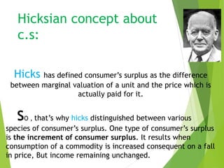 Hicksian concept about
c.s:
Hicks has defined consumer’s surplus as the difference
between marginal valuation of a unit and the price which is
actually paid for it.
SO , that’s why hicks distinguished between various
species of consumer’s surplus. One type of consumer’s surplus
is the increment of consumer surplus. It results when
consumption of a commodity is increased consequent on a fall
in price, But income remaining unchanged.
 