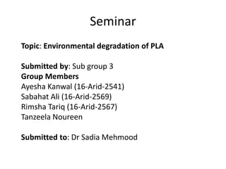 Seminar
Topic: Environmental degradation of PLA
Submitted by: Sub group 3
Group Members
Ayesha Kanwal (16-Arid-2541)
Sabahat Ali (16-Arid-2569)
Rimsha Tariq (16-Arid-2567)
Tanzeela Noureen
Submitted to: Dr Sadia Mehmood
 