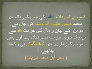 ‫ذات‬ ‫اس‬ ‫ہے‬ ‫قسم‬(‫ﷲ‬)‫میں‬ ‫ہاتھ‬ ‫کے‬ ‫جس‬ ‫کی‬
‫محمد‬‫وسلم‬ ‫وآلہ‬ ‫علیہ‬ ‫صلی‬‫ہے‬ ‫جان‬ ‫کی‬!
‫حرمت‬ ‫کی‬ ‫مال‬ ‫و‬ ‫جان‬ ‫کے‬ ‫مومن‬‫ﷲ‬‫کے‬
‫ہمیں‬ ‫اور‬ ‫ہے‬ ‫ذیادہ‬ ‫سے‬ ‫حرمت‬ ‫تیری‬ ‫نزدیک‬
‫میں‬ ‫بارے‬ ‫کے‬ ‫مومن‬‫گمان‬ ‫نیک‬‫رکھنا‬ ‫ہی‬
‫چاہیے۔‬“
(‫شریف‬ ‫ماجہ‬ ‫ابن‬ ‫سنن‬)
 