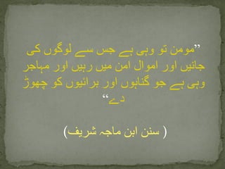 ”‫کی‬ ‫لوگوں‬ ‫سے‬ ‫جس‬ ‫ہے‬ ‫وہی‬ ‫تو‬ ‫مومن‬
‫مہاجر‬ ‫اور‬ ‫رہیں‬ ‫میں‬ ‫امن‬ ‫اموال‬ ‫اور‬ ‫جانیں‬
‫چھوڑ‬ ‫کو‬ ‫برائیوں‬ ‫اور‬ ‫گناہوں‬ ‫جو‬ ‫ہے‬ ‫وہی‬
‫دے‬“
(‫شریف‬ ‫ماجہ‬ ‫ابن‬ ‫سنن‬ )
 