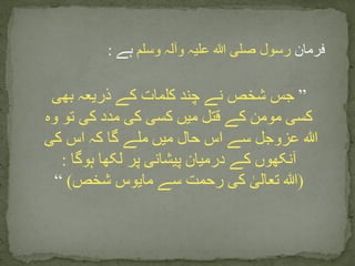 ‫فرمان‬‫وسلم‬ ‫وآلہ‬ ‫علیہ‬ ‫ہللا‬ ‫صلی‬ ‫رسول‬‫ہے‬:
”‫بھی‬ ‫ذریعہ‬ ‫کے‬ ‫کلمات‬ ‫چند‬ ‫نے‬ ‫شخص‬ ‫جس‬
‫وہ‬ ‫تو‬ ‫کی‬ ‫مدد‬ ‫کی‬ ‫کسی‬ ‫میں‬ ‫قتل‬ ‫کے‬ ‫مومن‬ ‫کسی‬
‫کی‬ ‫اس‬ ‫کہ‬ ‫گا‬ ‫ملے‬ ‫میں‬ ‫حال‬ ‫اس‬ ‫سے‬ ‫عزوجل‬ ‫ہللا‬
‫ہوگا‬ ‫لکھا‬ ‫پر‬ ‫پیشانی‬ ‫درمیان‬ ‫کے‬ ‫آنکھوں‬:
(‫شخص‬ ‫مایوس‬ ‫سے‬ ‫رحمت‬ ‫کی‬ ٰ‫تعالی‬ ‫ہللا‬)“
 