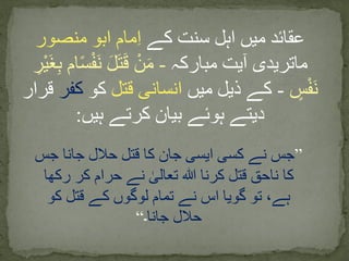 ‫کے‬ ‫سنت‬ ‫اہل‬ ‫میں‬ ‫عقائد‬‫منصور‬ ‫ابو‬ ‫مام‬ِ‫ا‬
‫مبارکہ‬ ‫آیت‬ ‫ماتریدی‬-‫س‬ْ‫ف‬َ‫ن‬ َ‫ل‬َ‫ت‬َ‫ق‬ ْ‫ن‬َ‫م‬ِ‫ْر‬‫ی‬َ‫غ‬ِ‫ب‬ ‫ام‬
‫س‬ْ‫ف‬َ‫ن‬-‫میں‬ ‫ذیل‬ ‫کے‬‫قتل‬ ‫انسانی‬‫کو‬‫کف‬‫ر‬‫قرار‬
‫ہیں‬ ‫کرتے‬ ‫بیان‬ ‫ہوئے‬ ‫دیتے‬:
”‫جس‬ ‫جانا‬ ‫حالل‬ ‫قتل‬ ‫کا‬ ‫جان‬ ‫ایسی‬ ‫کسی‬ ‫نے‬ ‫جس‬
‫رکھا‬ ‫کر‬ ‫حرام‬ ‫نے‬ ٰ‫تعالی‬ ‫ہللا‬ ‫کرنا‬ ‫قتل‬ ‫ناحق‬ ‫کا‬
‫کو‬ ‫قتل‬ ‫کے‬ ‫لوگوں‬ ‫تمام‬ ‫نے‬ ‫اس‬ ‫گویا‬ ‫تو‬ ،‫ہے‬
‫جانا‬ ‫حالل‬‫۔‬“
 