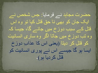 ‫مجاہد‬ ‫حضرت‬‫فرمایا‬ ‫نے‬:‫نے‬ ‫شخص‬ ‫جس‬
‫اس‬ ‫وہ‬ ‫تو‬ ‫کیا‬ ‫قتل‬ ‫حق‬ ‫نا‬ ‫بھی‬ ‫کو‬ ‫جان‬ ‫ایک‬
‫کہ‬ ‫جیسا‬ ،‫گا‬ ‫جائے‬ ‫میں‬ ‫دوزخ‬ ‫سبب‬ ‫کے‬ ‫قتل‬
‫انسانیت‬ ‫ساری‬ ‫وہ‬ ‫اگر‬ ‫جاتا‬ ‫میں‬ ‫دوزخ‬ ‫تب‬ ‫وہ‬
‫دیتا‬ ‫کر‬ ‫قتل‬ ‫کو‬(‫دوزخ‬ ِ‫ب‬‫عذا‬ ‫کا‬ ‫اس‬ ‫یعنی‬
‫کو‬ ‫انسانیت‬ ‫پوری‬ ‫نے‬ ‫اس‬ ‫جیسے‬ ‫گا‬ ‫ہو‬ ‫ایسا‬
‫ہو‬ ‫کردیا‬ ‫قتل‬)‫۔‬
 