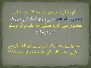 ‫عباس‬ ‫بن‬ ‫ہللا‬ ‫عبد‬ ‫حضرت‬ ‫بخاری‬ ‫امام‬
‫رضی‬‫ا‬‫ﷲ‬‫عنھ‬‫کہ‬ ‫ہیں‬ ‫کرتے‬ ‫روایت‬ ‫سے‬
‫وسلم‬ ‫وآلہ‬ ‫علیہ‬ ‫ہللا‬ ‫صلی‬ ‫اکرم‬ ‫نبی‬ ‫حضور‬
‫فرمایا‬ ‫نے‬:
’’‫کرنے‬ ‫قتل‬ ‫کو‬ ‫دوسرے‬ ‫ایک‬ ‫بعد‬ ‫میرے‬ ‫تم‬
‫جانا۔‬ ‫لوٹ‬ ‫نہ‬ ‫طرف‬ ‫کی‬ ‫کفر‬ ‫سبب‬ ‫کے‬‘‘
 