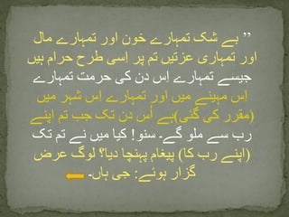 ’’‫مال‬ ‫تمہارے‬ ‫اور‬ ‫خون‬ ‫تمہارے‬ ‫شک‬ ‫بے‬
‫ہیں‬ ‫حرام‬ ‫طرح‬ ‫سی‬ِ‫ا‬ ‫پر‬ ‫تم‬ ‫عزتیں‬ ‫تمہاری‬ ‫اور‬
‫تمہارے‬ ‫حرمت‬ ‫کی‬ ‫دن‬ ‫س‬ِ‫ا‬ ‫تمہارے‬ ‫جیسے‬
‫میں‬ ‫شہر‬ ‫س‬ِ‫ا‬ ‫تمہارے‬ ‫اور‬ ‫میں‬ ‫مہینے‬ ‫س‬ِ‫ا‬
(‫گئی‬ ‫کی‬ ‫مقرر‬)‫اپنے‬ ‫تم‬ ‫جب‬ ‫تک‬ ‫دن‬ ‫س‬ُ‫ا‬ ‫ہے‬
‫سنو‬ ‫گے۔‬ ‫ملو‬ ‫سے‬ ‫رب‬!‫تک‬ ‫تم‬ ‫نے‬ ‫میں‬ ‫کیا‬
(‫کا‬ ‫رب‬ ‫اپنے‬)‫عرض‬ ‫لوگ‬ ‫دیا؟‬ ‫پہنچا‬ ‫پیغام‬
‫ہوئے‬ ‫گزار‬:‫ہاں‬ ‫جی‬‫۔‬
 