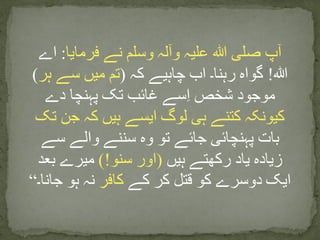 ‫فرمایا‬ ‫نے‬ ‫وسلم‬ ‫وآلہ‬ ‫علیہ‬ ‫ہللا‬ ‫صلی‬ ‫آپ‬:‫اے‬
‫ہللا‬!‫کہ‬ ‫چاہیے‬ ‫اب‬ ‫رہنا۔‬ ‫گواہ‬(‫ہر‬ ‫سے‬ ‫میں‬ ‫تم‬)
‫دے‬ ‫پہنچا‬ ‫تک‬ ‫غائب‬ ‫سے‬ِ‫ا‬ ‫شخص‬ ‫موجود‬
‫تک‬ ‫جن‬ ‫کہ‬ ‫ہیں‬ ‫ایسے‬ ‫لوگ‬ ‫ہی‬ ‫کتنے‬ ‫کیونکہ‬
‫سے‬ ‫والے‬ ‫سننے‬ ‫وہ‬ ‫تو‬ ‫جائے‬ ‫پہنچائی‬ ‫بات‬
‫ہیں‬ ‫رکھتے‬ ‫یاد‬ ‫زیادہ‬(‫سنو‬ ‫اور‬)!‫بعد‬ ‫میرے‬
‫کے‬ ‫کر‬ ‫قتل‬ ‫کو‬ ‫دوسرے‬ ‫ایک‬‫کافر‬‫جانا۔‬ ‫ہو‬ ‫نہ‬“
 